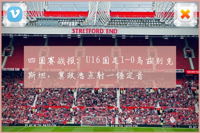 四国赛战报:U16国足1-0乌兹别克斯坦,冀政浩点射一锤定音