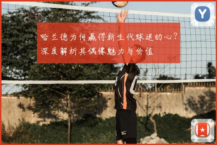哈兰德为何赢得新生代球迷的心？深度解析其偶像魅力与价值