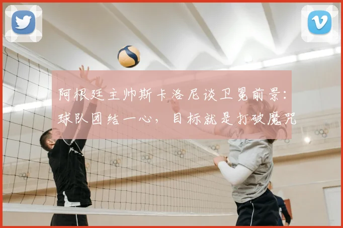 阿根廷主帅斯卡洛尼谈卫冕前景:球队团结一心,目标就是打破魔咒