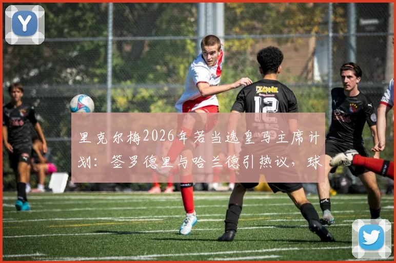 里克尔梅2026年若当选皇马主席计划：签罗德里与哈兰德引热议，球迷如何看待这笔潜在交易