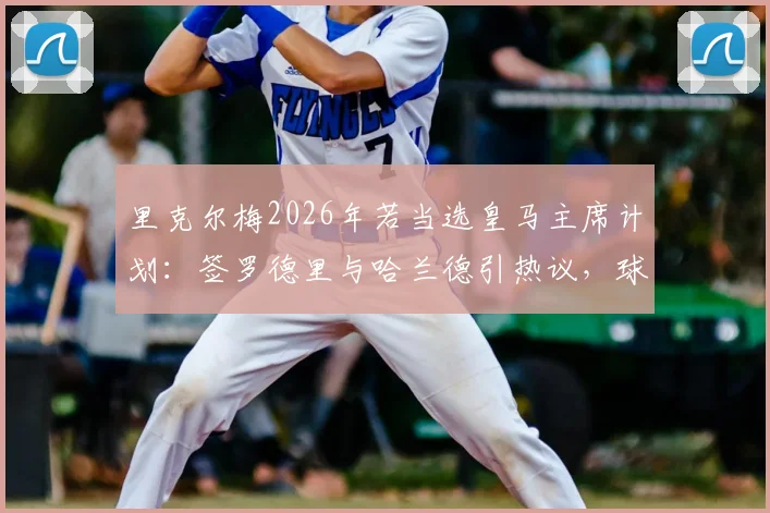 里克尔梅2026年若当选皇马主席计划:签罗德里与哈兰德引热议,球迷如何看待这笔潜在交易