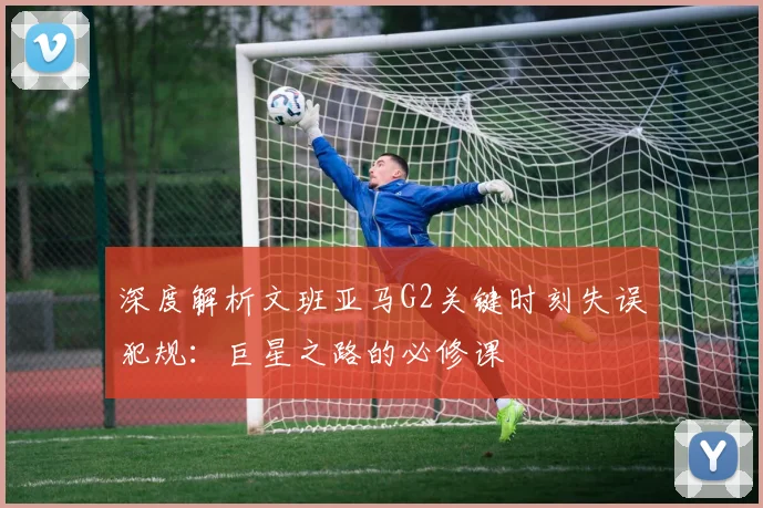 深度解析文班亚马G2关键时刻失误犯规:巨星之路的必修课