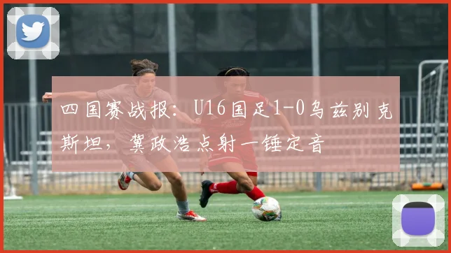 四国赛战报：U16国足1-0乌兹别克斯坦，冀政浩点射一锤定音
