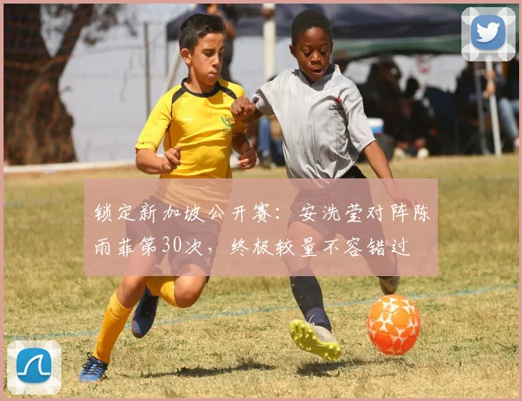 锁定新加坡公开赛:安洗莹对阵陈雨菲第30次,终极较量不容错过