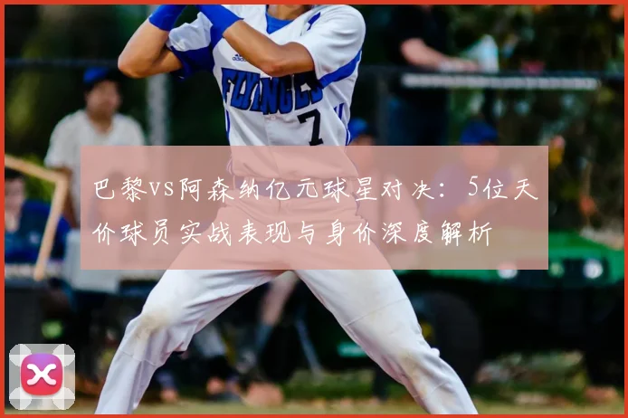 巴黎vs阿森纳亿元球星对决：5位天价球员实战表现与身价深度解析
