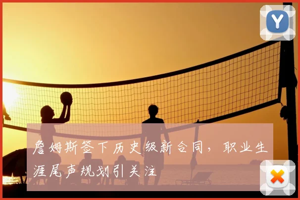 詹姆斯签下历史级新合同，职业生涯尾声规划引关注