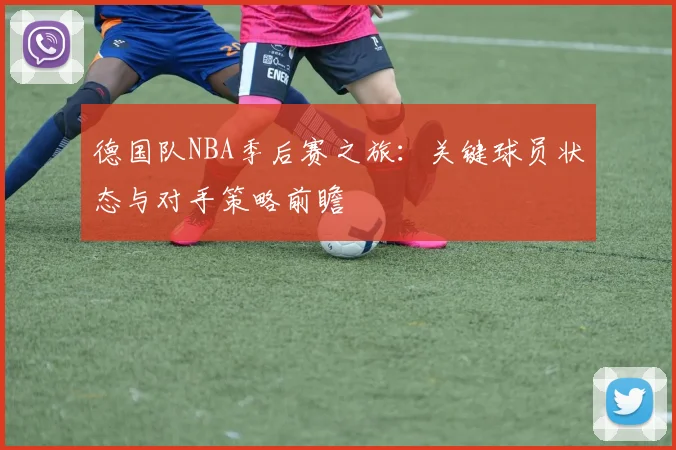 德国队NBA季后赛之旅:关键球员状态与对手策略前瞻