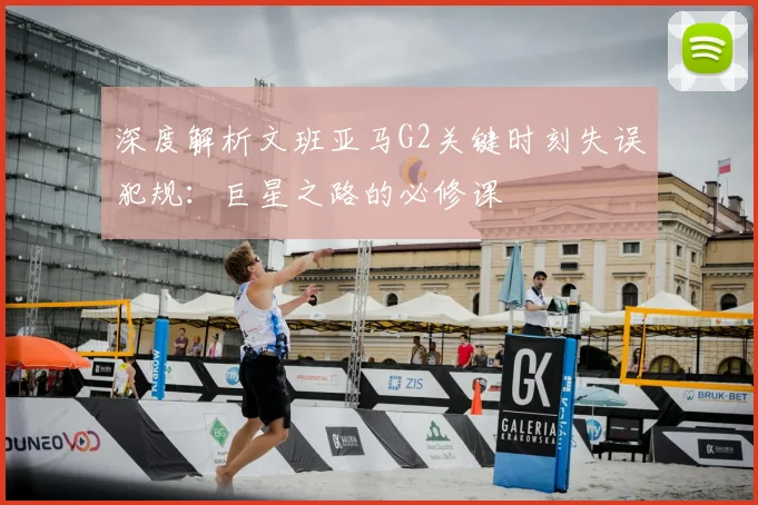 深度解析文班亚马G2关键时刻失误犯规:巨星之路的必修课