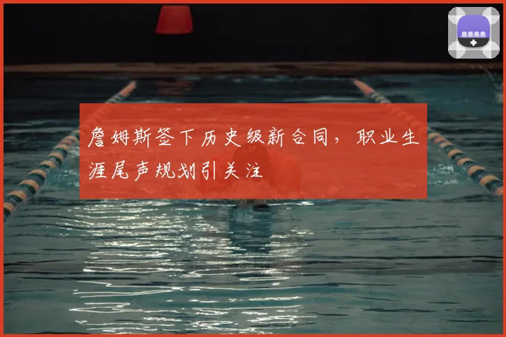 詹姆斯签下历史级新合同，职业生涯尾声规划引关注